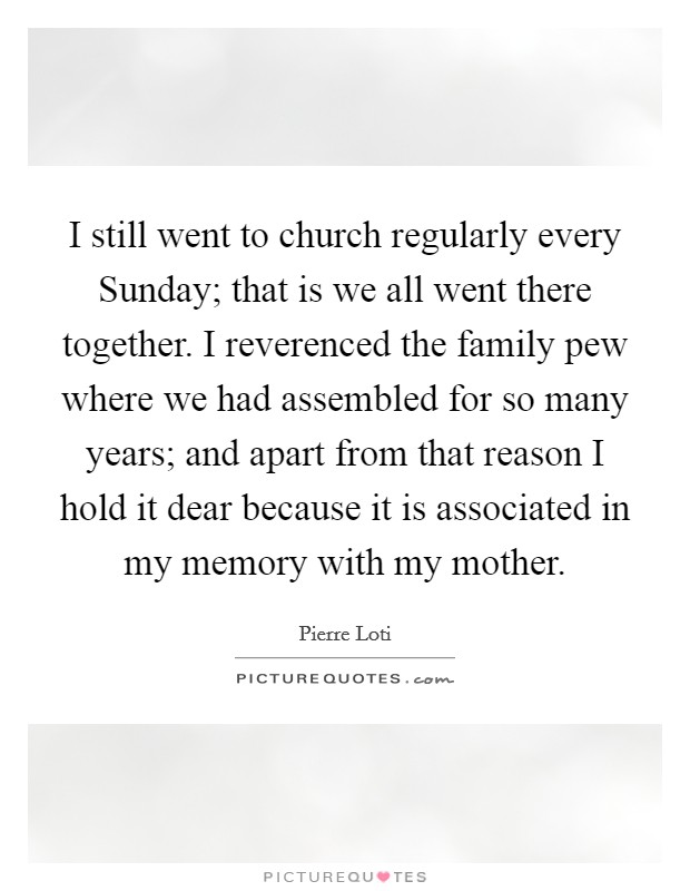 I still went to church regularly every Sunday; that is we all went there together. I reverenced the family pew where we had assembled for so many years; and apart from that reason I hold it dear because it is associated in my memory with my mother Picture Quote #1