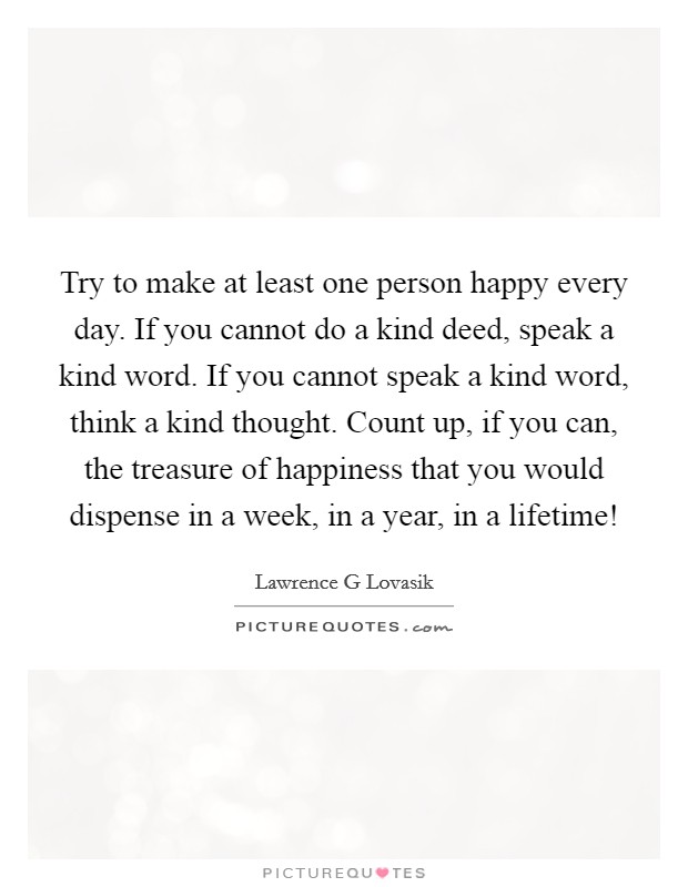 Try to make at least one person happy every day. If you cannot do a kind deed, speak a kind word. If you cannot speak a kind word, think a kind thought. Count up, if you can, the treasure of happiness that you would dispense in a week, in a year, in a lifetime! Picture Quote #1