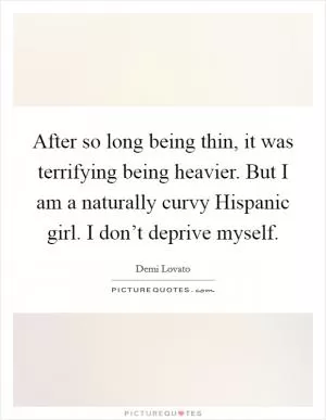 After so long being thin, it was terrifying being heavier. But I am a naturally curvy Hispanic girl. I don’t deprive myself Picture Quote #1