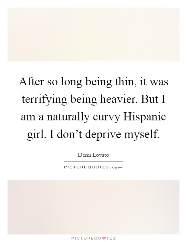 After so long being thin, it was terrifying being heavier. But I am a naturally curvy Hispanic girl. I don't deprive myself Picture Quote #1