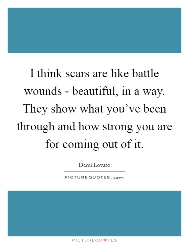 I think scars are like battle wounds - beautiful, in a way. They show what you've been through and how strong you are for coming out of it Picture Quote #1