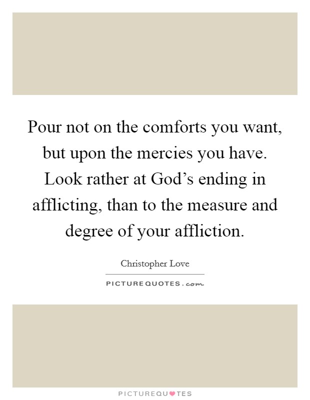 Pour not on the comforts you want, but upon the mercies you have. Look rather at God's ending in afflicting, than to the measure and degree of your affliction Picture Quote #1