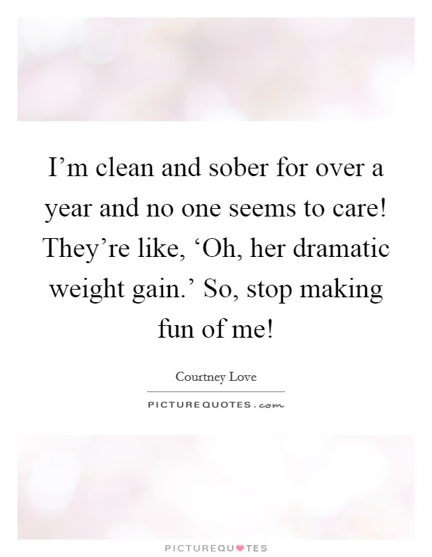 I'm clean and sober for over a year and no one seems to care! They're like, ‘Oh, her dramatic weight gain.' So, stop making fun of me! Picture Quote #1