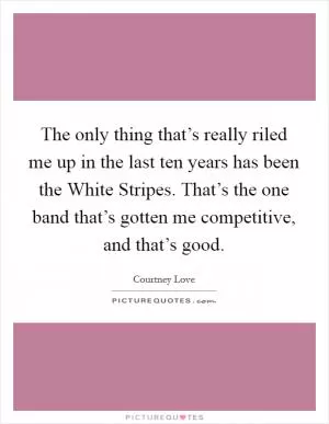 The only thing that’s really riled me up in the last ten years has been the White Stripes. That’s the one band that’s gotten me competitive, and that’s good Picture Quote #1