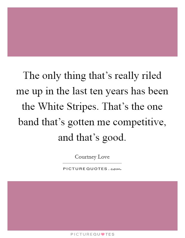 The only thing that's really riled me up in the last ten years has been the White Stripes. That's the one band that's gotten me competitive, and that's good Picture Quote #1