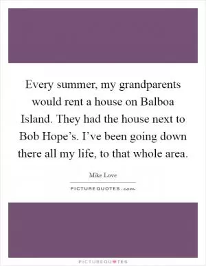 Every summer, my grandparents would rent a house on Balboa Island. They had the house next to Bob Hope’s. I’ve been going down there all my life, to that whole area Picture Quote #1