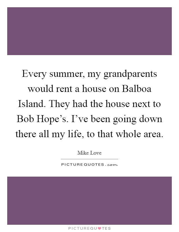 Every summer, my grandparents would rent a house on Balboa Island. They had the house next to Bob Hope's. I've been going down there all my life, to that whole area Picture Quote #1