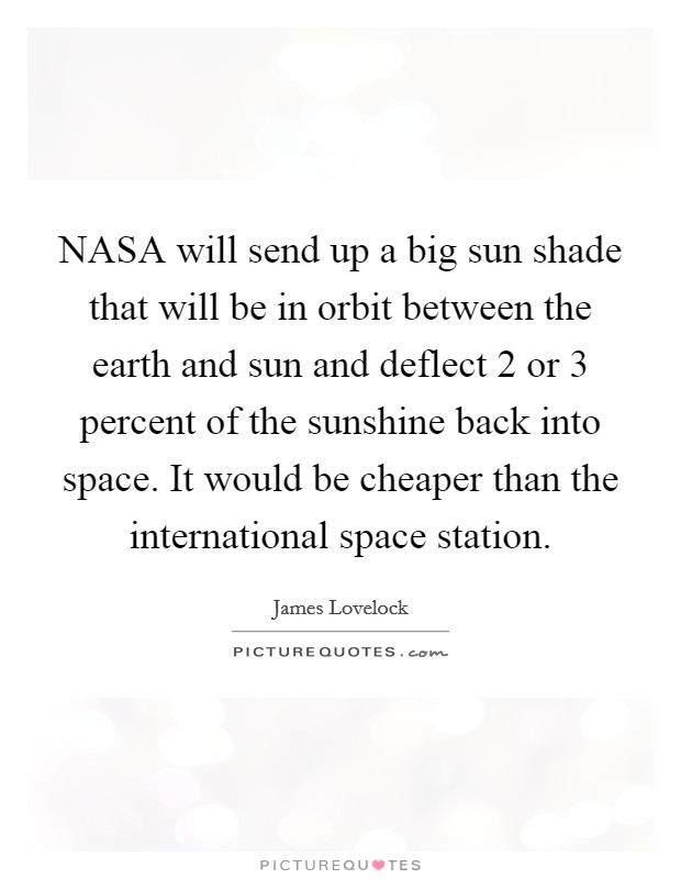 NASA will send up a big sun shade that will be in orbit between the earth and sun and deflect 2 or 3 percent of the sunshine back into space. It would be cheaper than the international space station Picture Quote #1