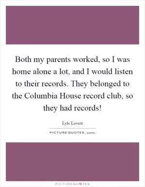 Both my parents worked, so I was home alone a lot, and I would listen to their records. They belonged to the Columbia House record club, so they had records! Picture Quote #1