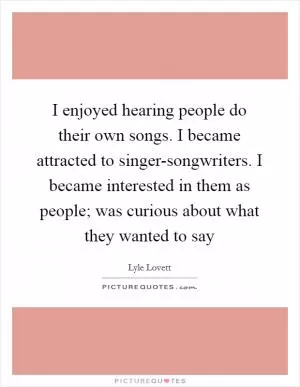 I enjoyed hearing people do their own songs. I became attracted to singer-songwriters. I became interested in them as people; was curious about what they wanted to say Picture Quote #1