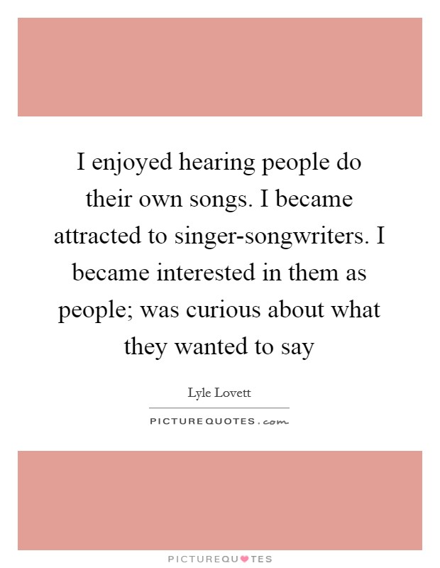 I enjoyed hearing people do their own songs. I became attracted to singer-songwriters. I became interested in them as people; was curious about what they wanted to say Picture Quote #1