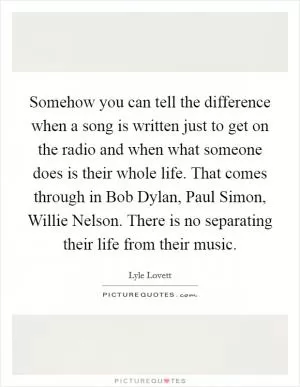 Somehow you can tell the difference when a song is written just to get on the radio and when what someone does is their whole life. That comes through in Bob Dylan, Paul Simon, Willie Nelson. There is no separating their life from their music Picture Quote #1