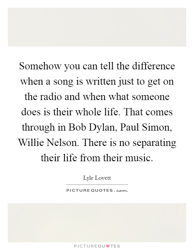 Somehow you can tell the difference when a song is written just to get on the radio and when what someone does is their whole life. That comes through in Bob Dylan, Paul Simon, Willie Nelson. There is no separating their life from their music Picture Quote #1