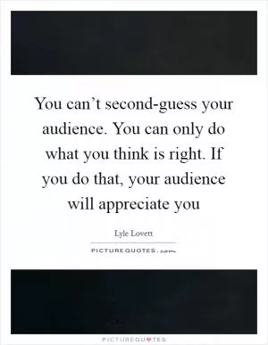 You can’t second-guess your audience. You can only do what you think is right. If you do that, your audience will appreciate you Picture Quote #1