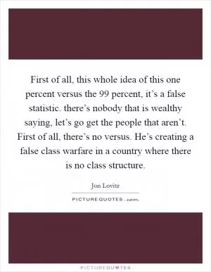 First of all, this whole idea of this one percent versus the 99 percent, it’s a false statistic. there’s nobody that is wealthy saying, let’s go get the people that aren’t. First of all, there’s no versus. He’s creating a false class warfare in a country where there is no class structure Picture Quote #1