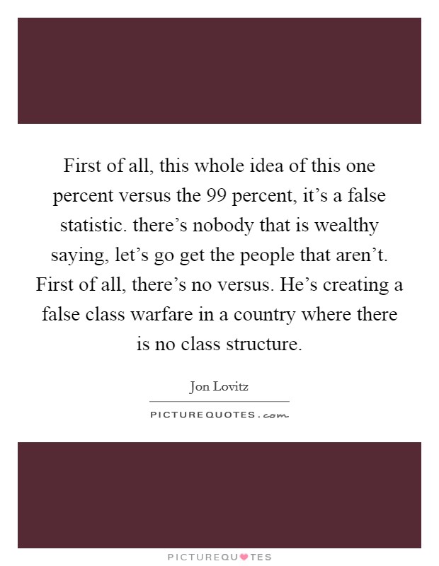 First of all, this whole idea of this one percent versus the 99 percent, it's a false statistic. there's nobody that is wealthy saying, let's go get the people that aren't. First of all, there's no versus. He's creating a false class warfare in a country where there is no class structure Picture Quote #1