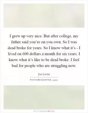 I grew up very nice. But after college, my father said you’re on you own. So I was dead broke for years. So I know what it’s - I lived on 600 dollars a month for six years. I know what it’s like to be dead broke. I feel bad for people who are struggling now Picture Quote #1