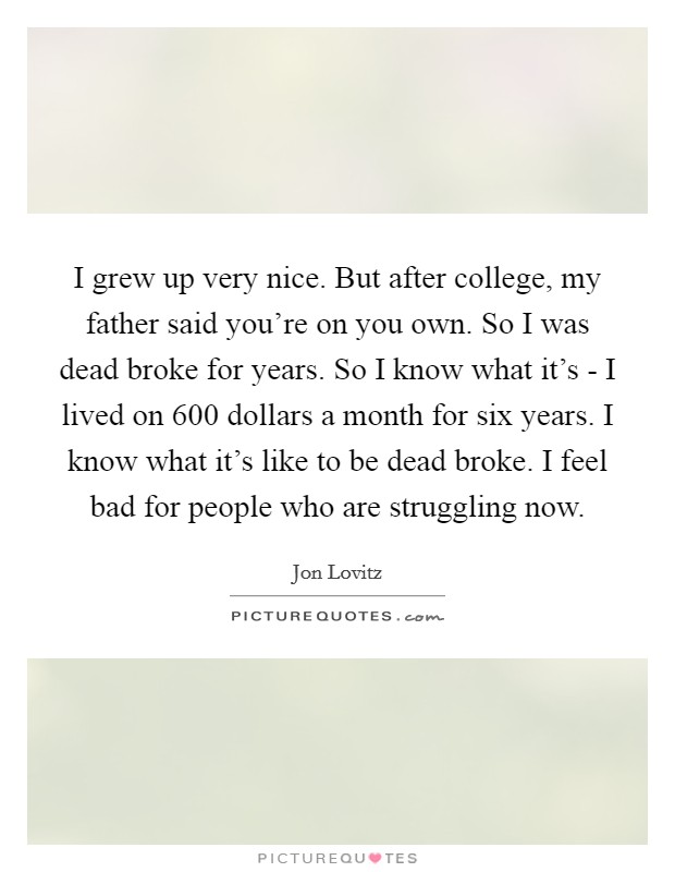 I grew up very nice. But after college, my father said you're on you own. So I was dead broke for years. So I know what it's - I lived on 600 dollars a month for six years. I know what it's like to be dead broke. I feel bad for people who are struggling now Picture Quote #1