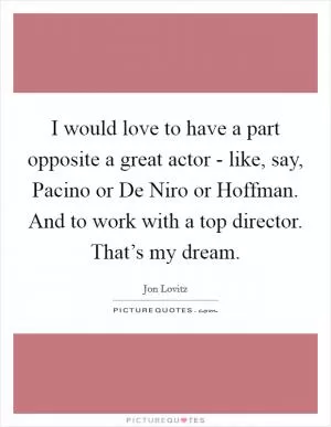 I would love to have a part opposite a great actor - like, say, Pacino or De Niro or Hoffman. And to work with a top director. That’s my dream Picture Quote #1