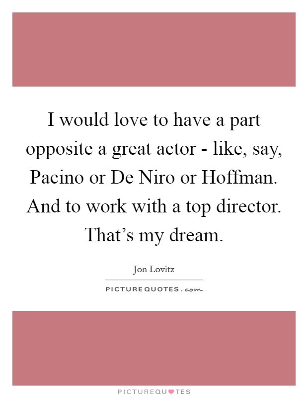 I would love to have a part opposite a great actor - like, say, Pacino or De Niro or Hoffman. And to work with a top director. That's my dream Picture Quote #1