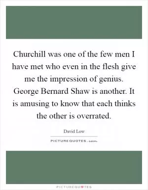 Churchill was one of the few men I have met who even in the flesh give me the impression of genius. George Bernard Shaw is another. It is amusing to know that each thinks the other is overrated Picture Quote #1
