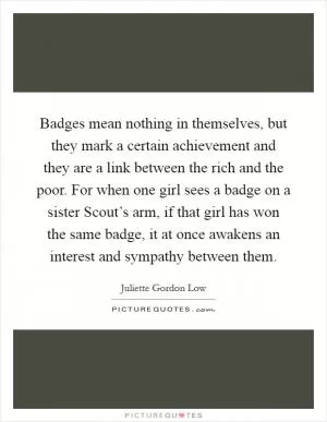 Badges mean nothing in themselves, but they mark a certain achievement and they are a link between the rich and the poor. For when one girl sees a badge on a sister Scout’s arm, if that girl has won the same badge, it at once awakens an interest and sympathy between them Picture Quote #1