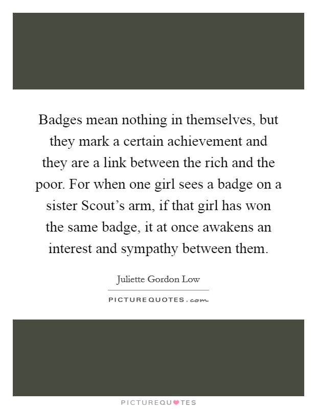 Badges mean nothing in themselves, but they mark a certain achievement and they are a link between the rich and the poor. For when one girl sees a badge on a sister Scout's arm, if that girl has won the same badge, it at once awakens an interest and sympathy between them Picture Quote #1