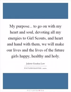 My purpose... to go on with my heart and soul, devoting all my energies to Girl Scouts, and heart and hand with them, we will make our lives and the lives of the future girls happy, healthy and holy Picture Quote #1
