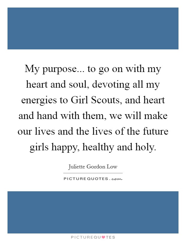 My purpose... to go on with my heart and soul, devoting all my energies to Girl Scouts, and heart and hand with them, we will make our lives and the lives of the future girls happy, healthy and holy Picture Quote #1