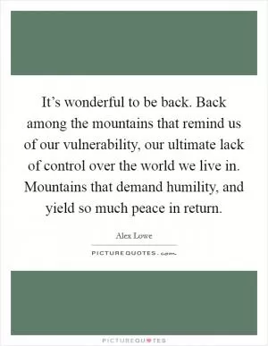 It’s wonderful to be back. Back among the mountains that remind us of our vulnerability, our ultimate lack of control over the world we live in. Mountains that demand humility, and yield so much peace in return Picture Quote #1