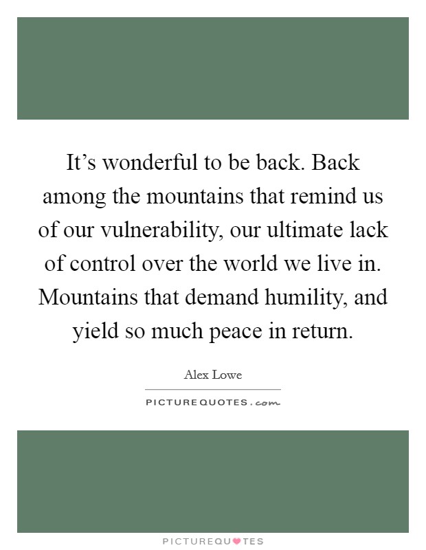 It's wonderful to be back. Back among the mountains that remind us of our vulnerability, our ultimate lack of control over the world we live in. Mountains that demand humility, and yield so much peace in return Picture Quote #1