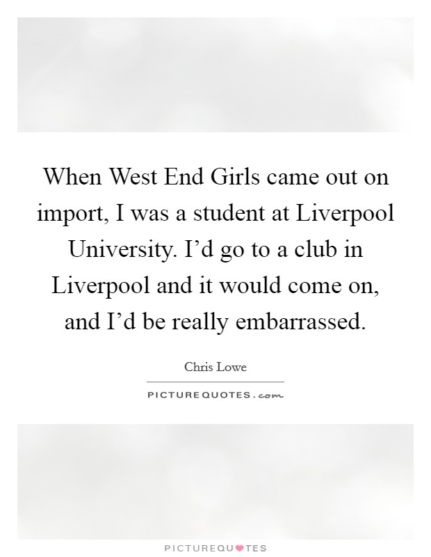 When West End Girls came out on import, I was a student at Liverpool University. I'd go to a club in Liverpool and it would come on, and I'd be really embarrassed Picture Quote #1