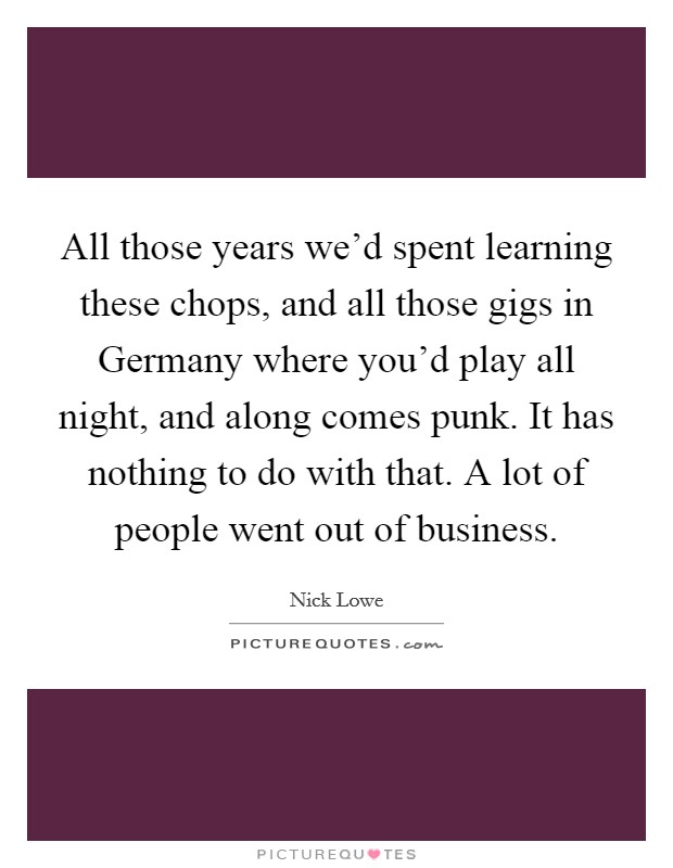 All those years we'd spent learning these chops, and all those gigs in Germany where you'd play all night, and along comes punk. It has nothing to do with that. A lot of people went out of business Picture Quote #1