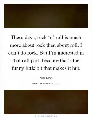 These days, rock ‘n’ roll is much more about rock than about roll. I don’t do rock. But I’m interested in that roll part, because that’s the funny little bit that makes it hip Picture Quote #1