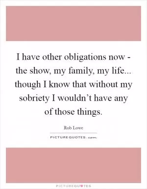 I have other obligations now - the show, my family, my life... though I know that without my sobriety I wouldn’t have any of those things Picture Quote #1