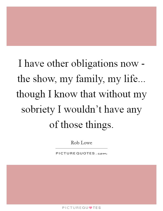 I have other obligations now - the show, my family, my life... though I know that without my sobriety I wouldn't have any of those things Picture Quote #1