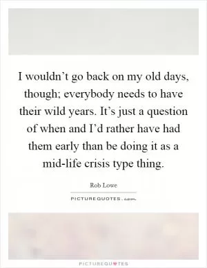 I wouldn’t go back on my old days, though; everybody needs to have their wild years. It’s just a question of when and I’d rather have had them early than be doing it as a mid-life crisis type thing Picture Quote #1