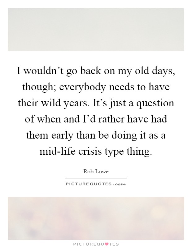 I wouldn't go back on my old days, though; everybody needs to have their wild years. It's just a question of when and I'd rather have had them early than be doing it as a mid-life crisis type thing Picture Quote #1