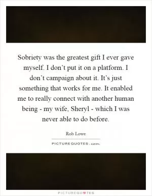 Sobriety was the greatest gift I ever gave myself. I don’t put it on a platform. I don’t campaign about it. It’s just something that works for me. It enabled me to really connect with another human being - my wife, Sheryl - which I was never able to do before Picture Quote #1