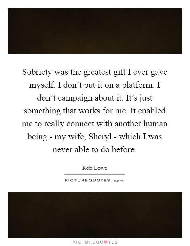 Sobriety was the greatest gift I ever gave myself. I don't put it on a platform. I don't campaign about it. It's just something that works for me. It enabled me to really connect with another human being - my wife, Sheryl - which I was never able to do before Picture Quote #1