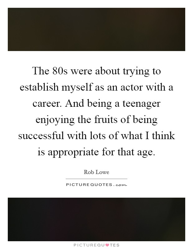 The  80s were about trying to establish myself as an actor with a career. And being a teenager enjoying the fruits of being successful with lots of what I think is appropriate for that age Picture Quote #1