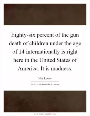 Eighty-six percent of the gun death of children under the age of 14 internationally is right here in the United States of America. It is madness Picture Quote #1
