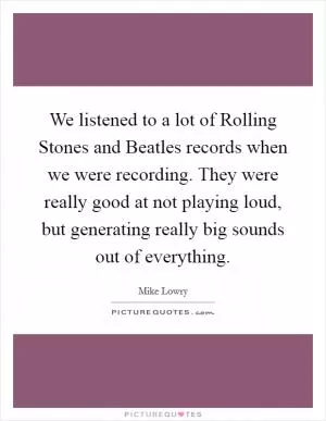 We listened to a lot of Rolling Stones and Beatles records when we were recording. They were really good at not playing loud, but generating really big sounds out of everything Picture Quote #1