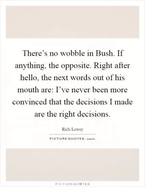 There’s no wobble in Bush. If anything, the opposite. Right after hello, the next words out of his mouth are: I’ve never been more convinced that the decisions I made are the right decisions Picture Quote #1