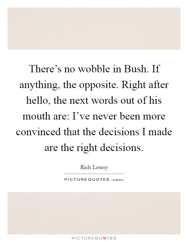 There's no wobble in Bush. If anything, the opposite. Right after hello, the next words out of his mouth are: I've never been more convinced that the decisions I made are the right decisions Picture Quote #1