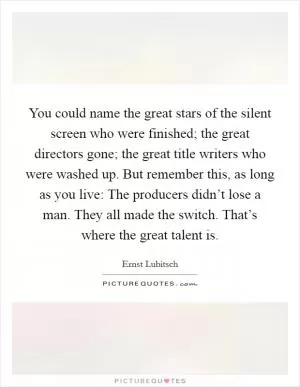 You could name the great stars of the silent screen who were finished; the great directors gone; the great title writers who were washed up. But remember this, as long as you live: The producers didn’t lose a man. They all made the switch. That’s where the great talent is Picture Quote #1