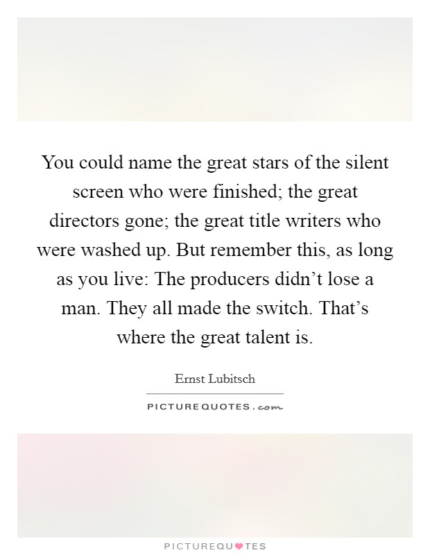 You could name the great stars of the silent screen who were finished; the great directors gone; the great title writers who were washed up. But remember this, as long as you live: The producers didn't lose a man. They all made the switch. That's where the great talent is Picture Quote #1
