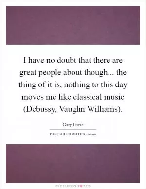 I have no doubt that there are great people about though... the thing of it is, nothing to this day moves me like classical music (Debussy, Vaughn Williams) Picture Quote #1