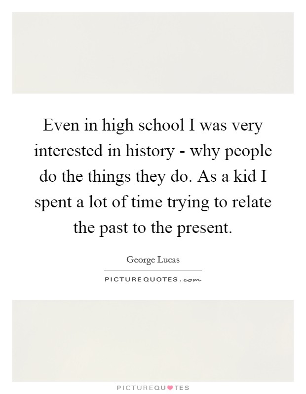 Even in high school I was very interested in history - why people do the things they do. As a kid I spent a lot of time trying to relate the past to the present Picture Quote #1