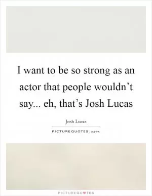 I want to be so strong as an actor that people wouldn’t say... eh, that’s Josh Lucas Picture Quote #1